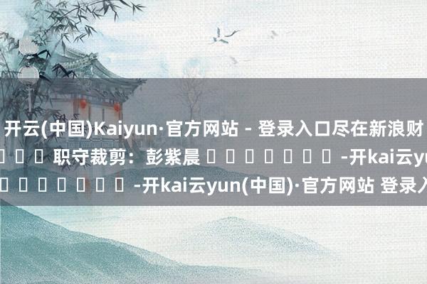 开云(中国)Kaiyun·官方网站 - 登录入口尽在新浪财经APP            						职守裁剪：彭紫晨 							-开kai云yun(中国)·官方网站 登录入口