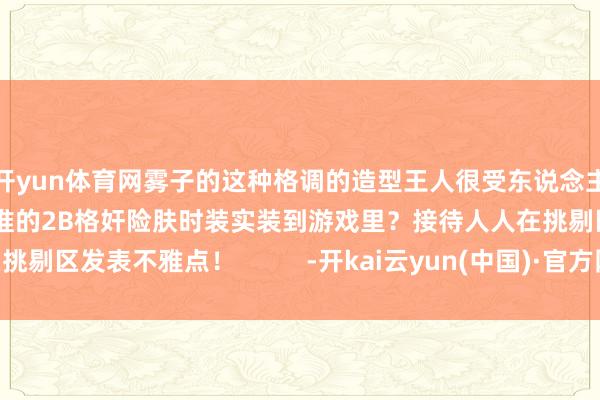 开yun体育网雾子的这种格调的造型王人很受东说念主接待！你更但愿看到谁的2B格奸险肤时装实装到游戏里？接待人人在挑剔区发表不雅点！          -开kai云yun(中国)·官方网站 登录入口
