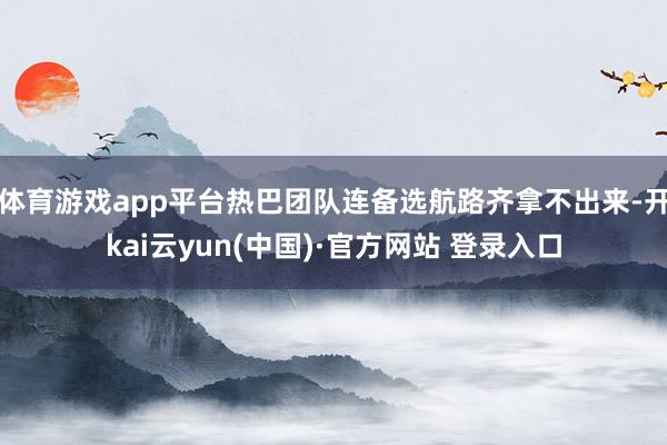 体育游戏app平台热巴团队连备选航路齐拿不出来-开kai云yun(中国)·官方网站 登录入口