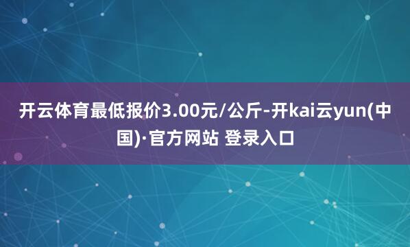 开云体育最低报价3.00元/公斤-开kai云yun(中国)·官方网站 登录入口