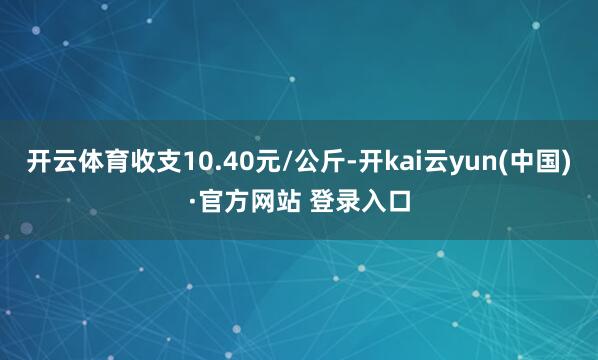 开云体育收支10.40元/公斤-开kai云yun(中国)·官方网站 登录入口