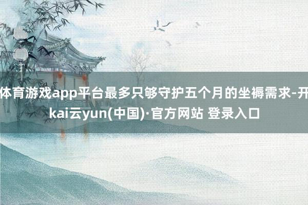 体育游戏app平台最多只够守护五个月的坐褥需求-开kai云yun(中国)·官方网站 登录入口