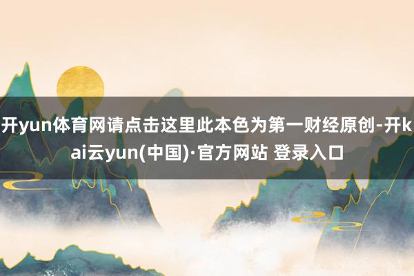 开yun体育网请点击这里此本色为第一财经原创-开kai云yun(中国)·官方网站 登录入口