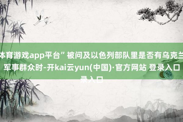 体育游戏app平台”被问及以色列部队里是否有乌克兰军事群众时-开kai云yun(中国)·官方网站 登录入口