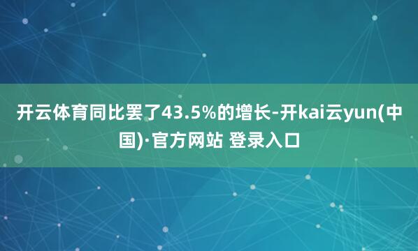 开云体育同比罢了43.5%的增长-开kai云yun(中国)·官方网站 登录入口