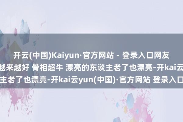 开云(中国)Kaiyun·官方网站 - 登录入口网友北京郎园偶遇董洁 气象越来越好 骨相超牛 漂亮的东谈主老了也漂亮-开kai云yun(中国)·官方网站 登录入口