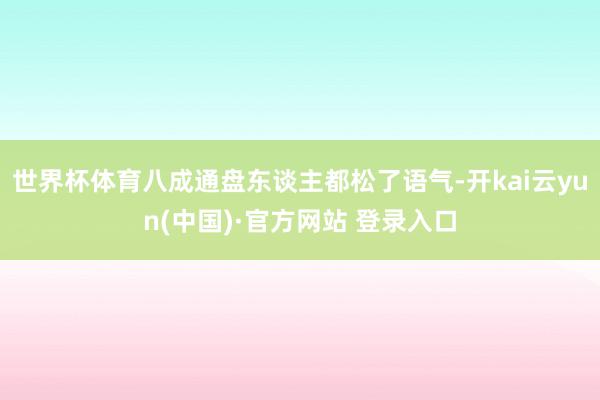 世界杯体育八成通盘东谈主都松了语气-开kai云yun(中国)·官方网站 登录入口