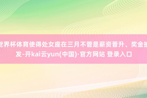 世界杯体育使得处女座在三月不管是薪资晋升、奖金披发-开kai云yun(中国)·官方网站 登录入口