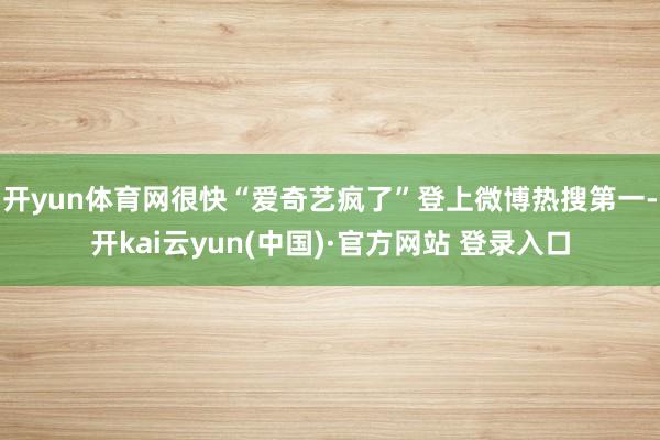 开yun体育网很快“爱奇艺疯了”登上微博热搜第一-开kai云yun(中国)·官方网站 登录入口