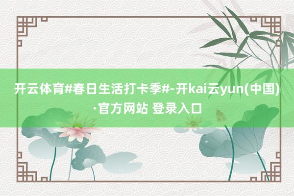 开云体育#春日生活打卡季#-开kai云yun(中国)·官方网站 登录入口