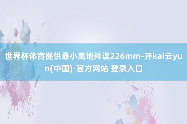世界杯体育提供最小离地舛误226mm-开kai云yun(中国)·官方网站 登录入口