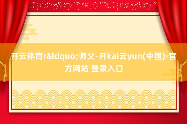 开云体育r&ldquo;师父-开kai云yun(中国)·官方网站 登录入口