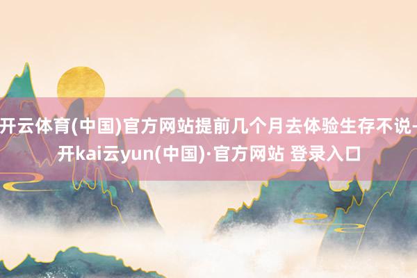 开云体育(中国)官方网站提前几个月去体验生存不说-开kai云yun(中国)·官方网站 登录入口