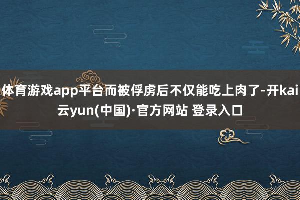 体育游戏app平台而被俘虏后不仅能吃上肉了-开kai云yun(中国)·官方网站 登录入口