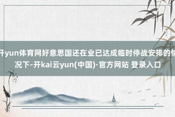 开yun体育网好意思国还在业已达成临时停战安排的情况下-开kai云yun(中国)·官方网站 登录入口