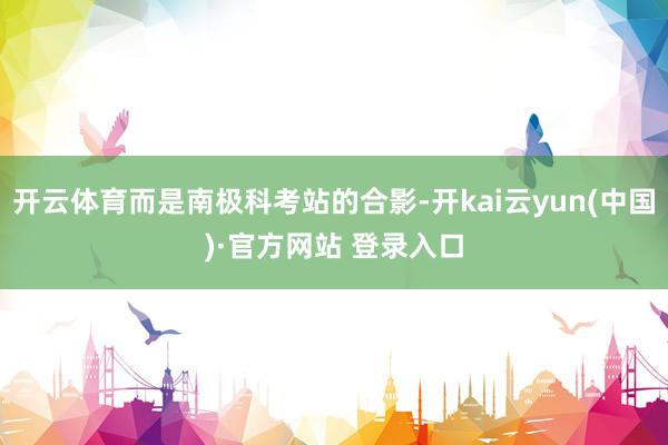 开云体育而是南极科考站的合影-开kai云yun(中国)·官方网站 登录入口