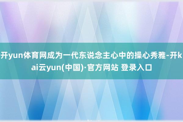 开yun体育网成为一代东说念主心中的操心秀雅-开kai云yun(中国)·官方网站 登录入口