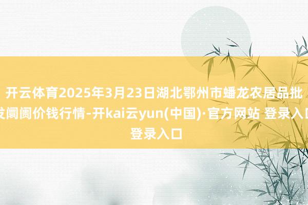 开云体育2025年3月23日湖北鄂州市蟠龙农居品批发阛阓价钱行情-开kai云yun(中国)·官方网站 登录入口