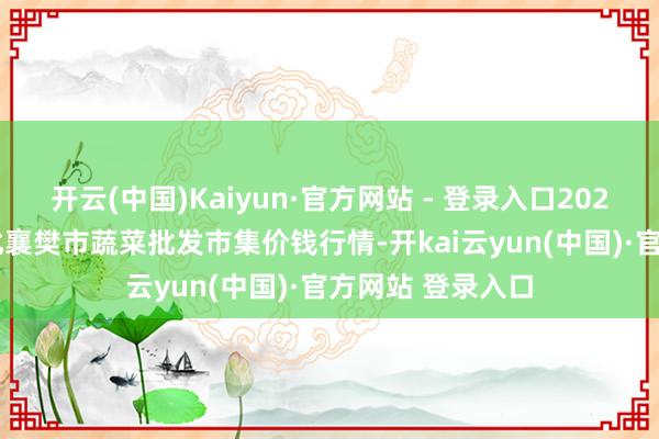 开云(中国)Kaiyun·官方网站 - 登录入口2025年3月23日湖北襄樊市蔬菜批发市集价钱行情-开kai云yun(中国)·官方网站 登录入口