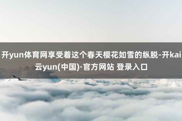 开yun体育网享受着这个春天樱花如雪的纵脱-开kai云yun(中国)·官方网站 登录入口