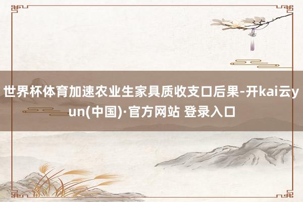 世界杯体育加速农业生家具质收支口后果-开kai云yun(中国)·官方网站 登录入口