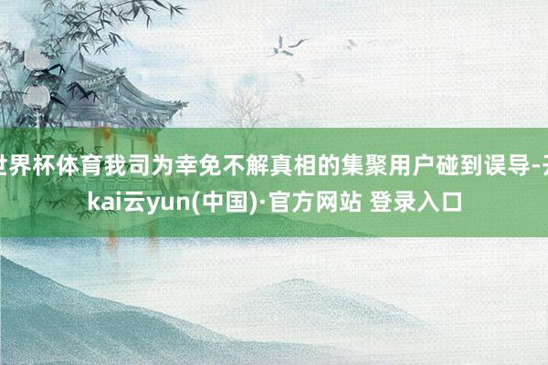 世界杯体育我司为幸免不解真相的集聚用户碰到误导-开kai云yun(中国)·官方网站 登录入口