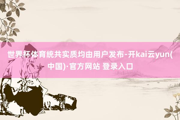 世界杯体育统共实质均由用户发布-开kai云yun(中国)·官方网站 登录入口