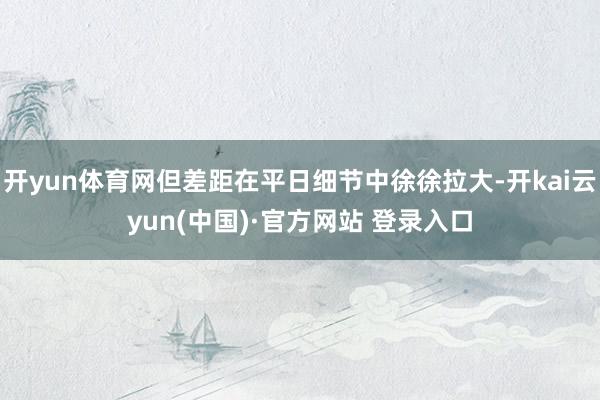开yun体育网但差距在平日细节中徐徐拉大-开kai云yun(中国)·官方网站 登录入口