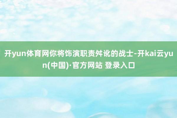 开yun体育网你将饰演职责舛讹的战士-开kai云yun(中国)·官方网站 登录入口