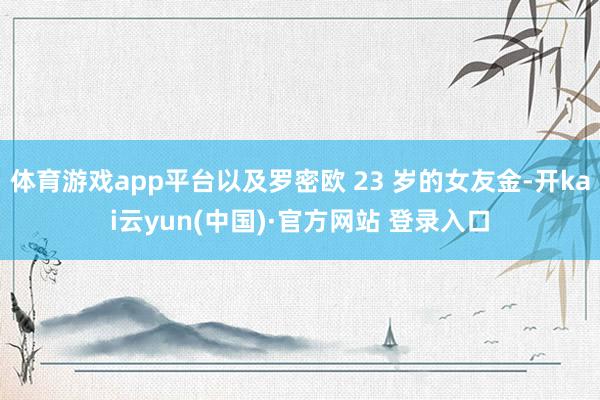 体育游戏app平台以及罗密欧 23 岁的女友金-开kai云yun(中国)·官方网站 登录入口