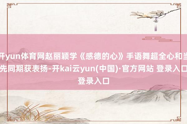 开yun体育网赵丽颖学《感德的心》手语舞超全心和当先同期获表扬-开kai云yun(中国)·官方网站 登录入口