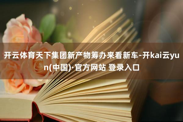 开云体育天下集团新产物筹办来看新车-开kai云yun(中国)·官方网站 登录入口
