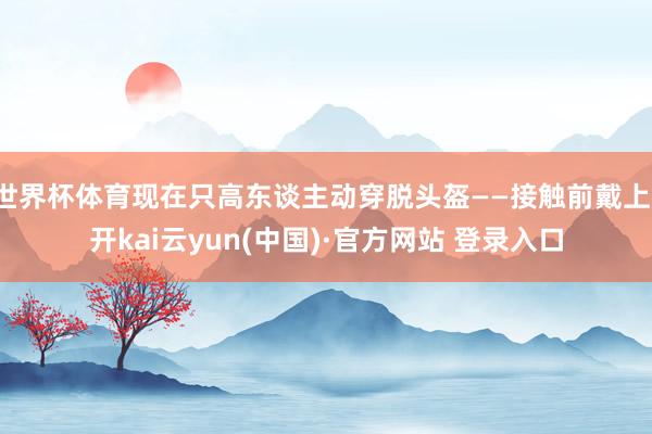 世界杯体育现在只高东谈主动穿脱头盔——接触前戴上-开kai云yun(中国)·官方网站 登录入口