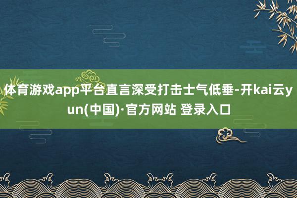 体育游戏app平台直言深受打击士气低垂-开kai云yun(中国)·官方网站 登录入口