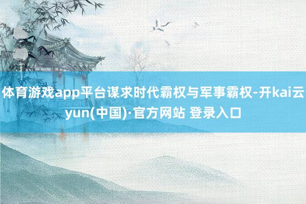 体育游戏app平台谋求时代霸权与军事霸权-开kai云yun(中国)·官方网站 登录入口