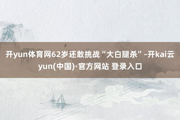 开yun体育网62岁还敢挑战“大白腿杀”-开kai云yun(中国)·官方网站 登录入口