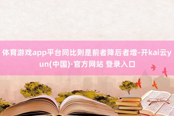 体育游戏app平台同比则是前者降后者增-开kai云yun(中国)·官方网站 登录入口