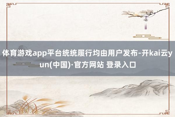 体育游戏app平台统统履行均由用户发布-开kai云yun(中国)·官方网站 登录入口