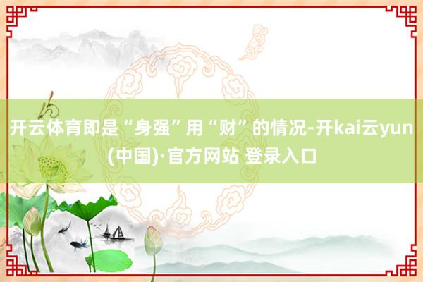 开云体育即是“身强”用“财”的情况-开kai云yun(中国)·官方网站 登录入口