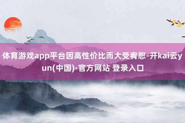 体育游戏app平台因高性价比而大受宥恕-开kai云yun(中国)·官方网站 登录入口