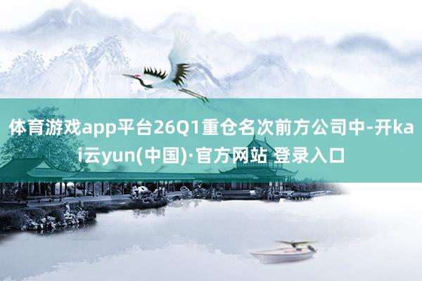 体育游戏app平台26Q1重仓名次前方公司中-开kai云yun(中国)·官方网站 登录入口