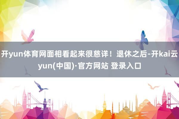 开yun体育网面相看起来很慈详！退休之后-开kai云yun(中国)·官方网站 登录入口