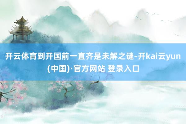 开云体育到开国前一直齐是未解之谜-开kai云yun(中国)·官方网站 登录入口