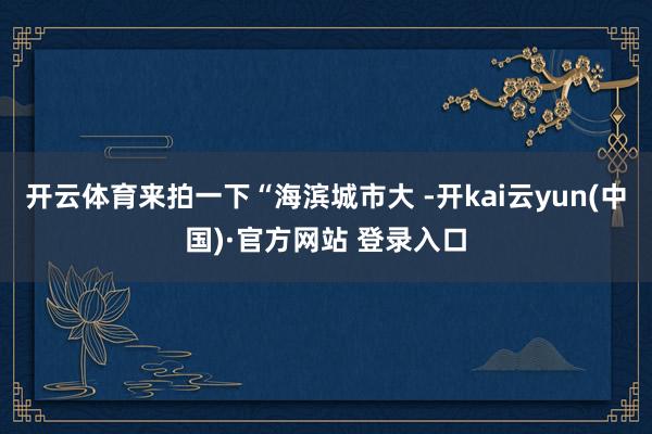 开云体育来拍一下“海滨城市大 -开kai云yun(中国)·官方网站 登录入口