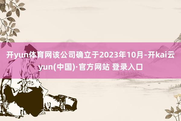 开yun体育网该公司确立于2023年10月-开kai云yun(中国)·官方网站 登录入口