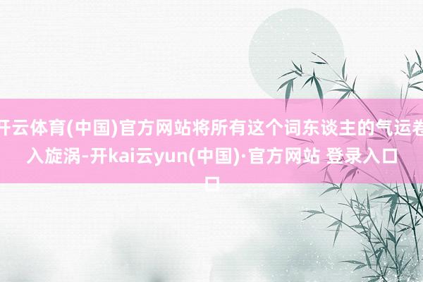 开云体育(中国)官方网站将所有这个词东谈主的气运卷入旋涡-开kai云yun(中国)·官方网站 登录入口