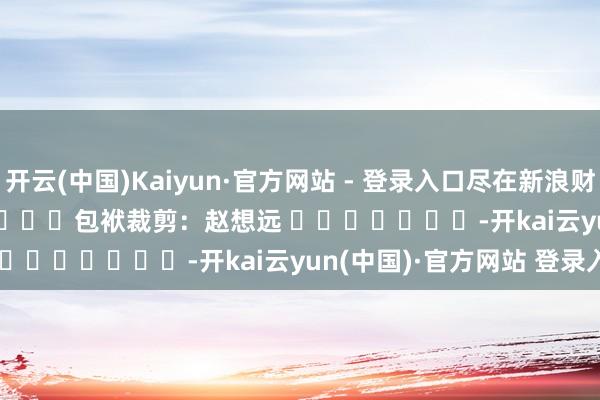 开云(中国)Kaiyun·官方网站 - 登录入口尽在新浪财经APP            						包袱裁剪：赵想远 							-开kai云yun(中国)·官方网站 登录入口