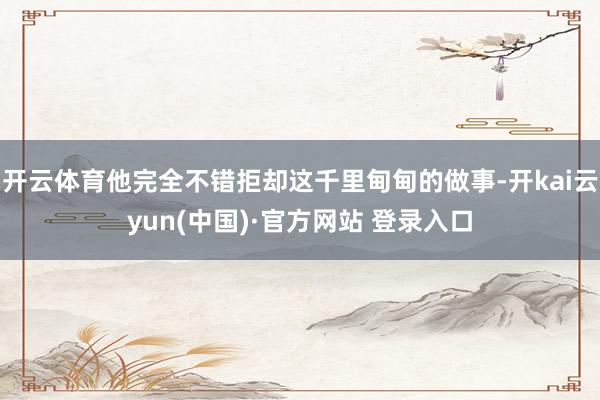 开云体育他完全不错拒却这千里甸甸的做事-开kai云yun(中国)·官方网站 登录入口