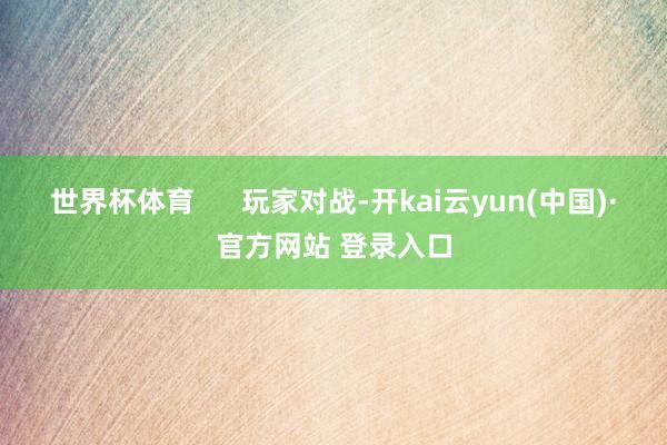 世界杯体育      玩家对战-开kai云yun(中国)·官方网站 登录入口