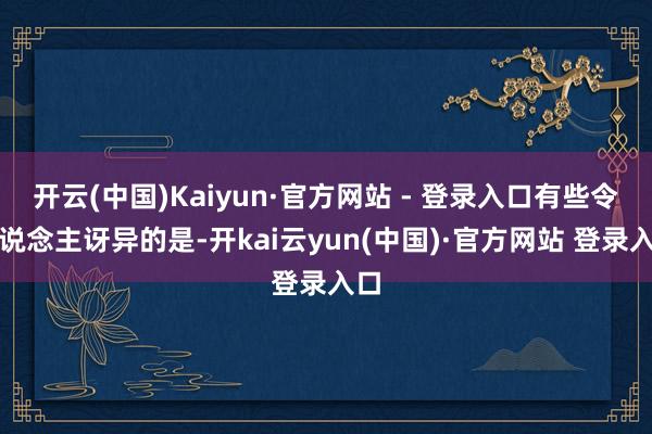 开云(中国)Kaiyun·官方网站 - 登录入口有些令东说念主讶异的是-开kai云yun(中国)·官方网站 登录入口